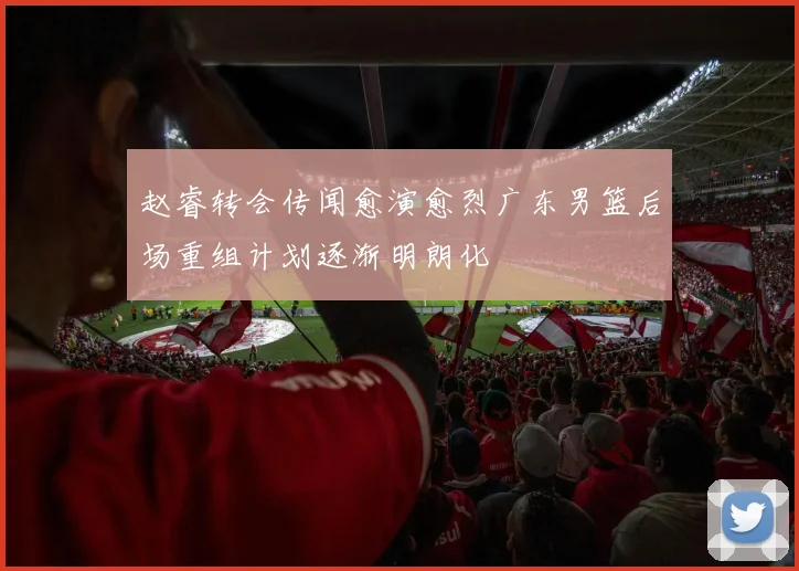赵睿转会传闻愈演愈烈广东男篮后场重组计划逐渐明朗化
