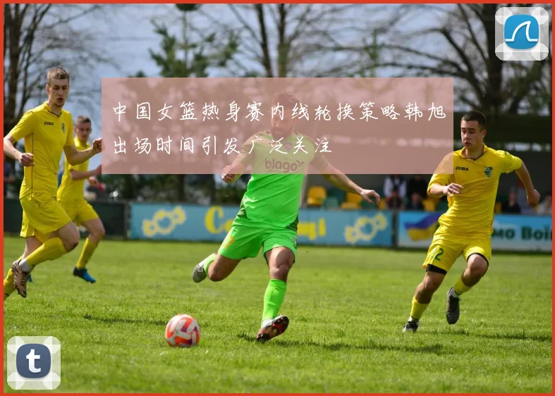 中国女篮热身赛内线轮换策略韩旭出场时间引发广泛关注