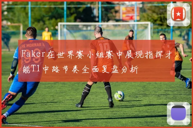 Faker在世界赛小组赛中展现指挥才能T1中路节奏全面复盘分析
