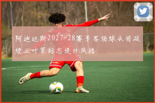 阿迪达斯2027-28赛季客场球衣将延续三叶草标志设计风格