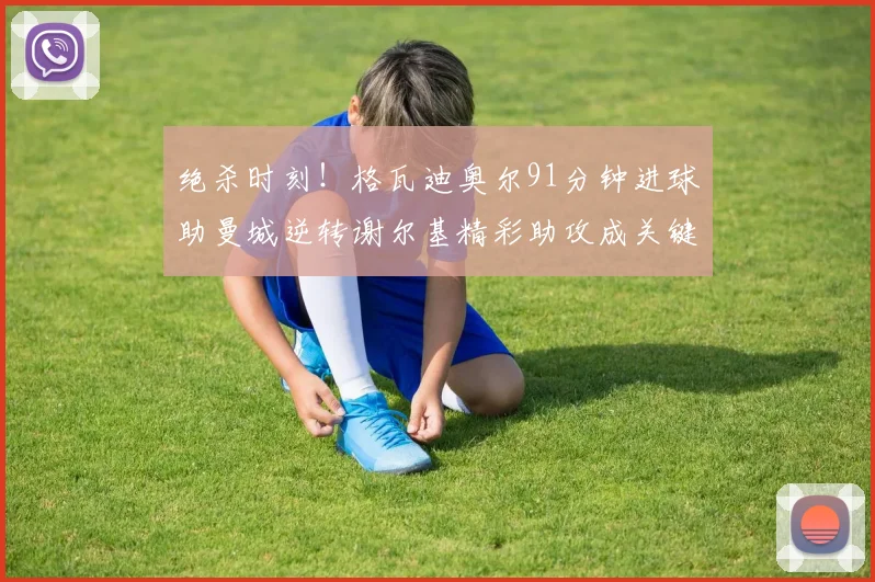 绝杀时刻！格瓦迪奥尔91分钟进球助曼城逆转谢尔基精彩助攻成关键
