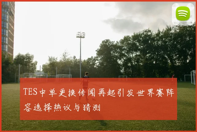 TES中单更换传闻再起引发世界赛阵容选择热议与猜测