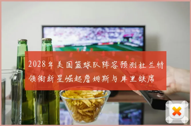 2028年美国篮球队阵容预测杜兰特领衔新星崛起詹姆斯与库里缺席