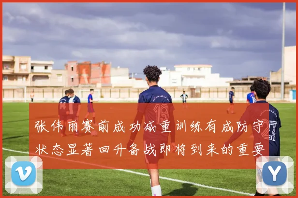 张伟丽赛前成功减重训练有成防守状态显著回升备战即将到来的重要比赛