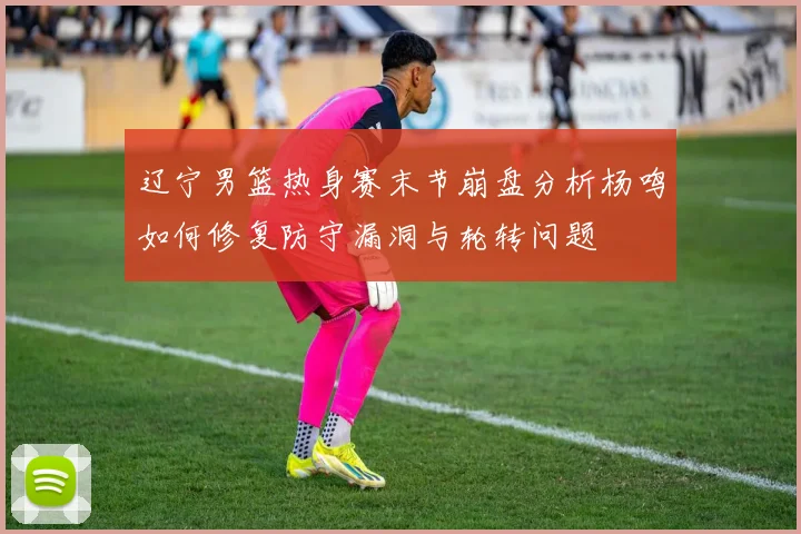 辽宁男篮热身赛末节崩盘分析杨鸣如何修复防守漏洞与轮转问题