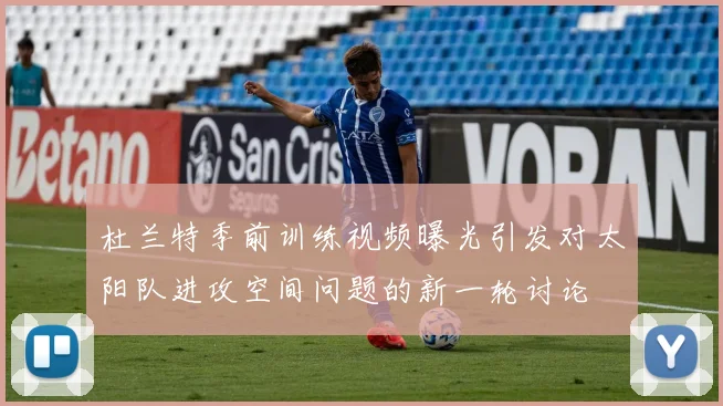 杜兰特季前训练视频曝光引发对太阳队进攻空间问题的新一轮讨论
