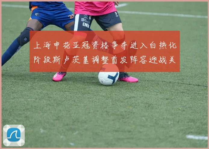 上海申花亚冠资格争夺进入白热化阶段斯卢茨基调整首发阵容迎战关键战役