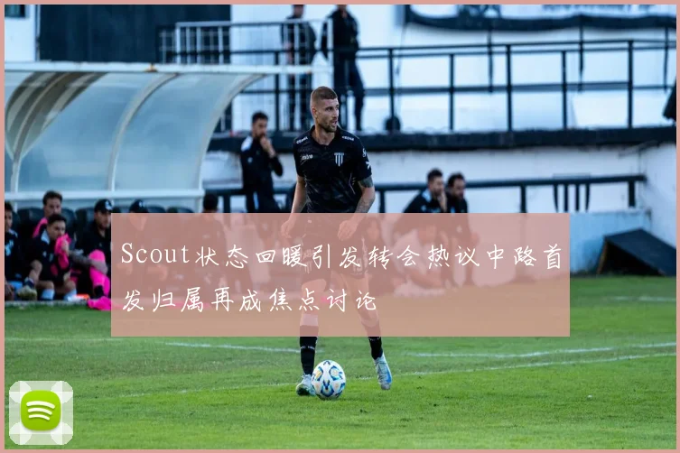 Scout状态回暖引发转会热议中路首发归属再成焦点讨论