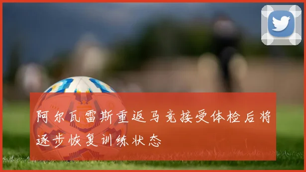 阿尔瓦雷斯重返马竞接受体检后将逐步恢复训练状态