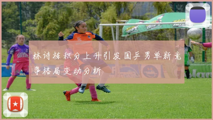 林诗栋积分上升引发国乒男单新竞争格局变动分析