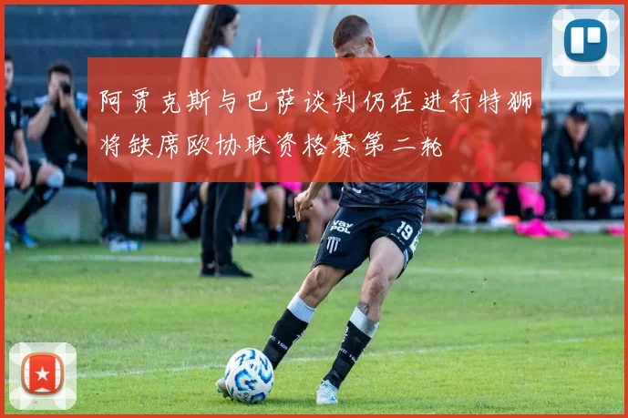 阿贾克斯与巴萨谈判仍在进行特狮将缺席欧协联资格赛第二轮