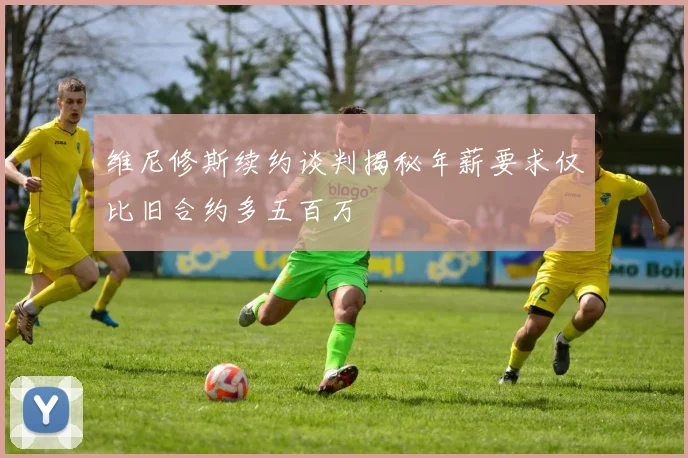 维尼修斯续约谈判揭秘年薪要求仅比旧合约多五百万